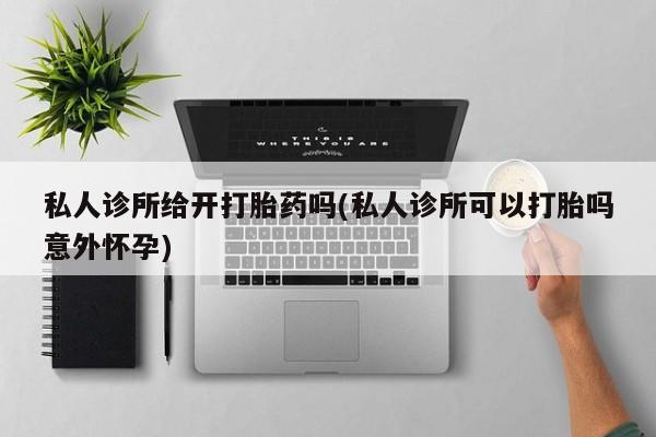卖打胎药的微信堕胎药联系方式.私人诊所给开打胎药吗(私人诊所可以打胎吗意外怀孕)