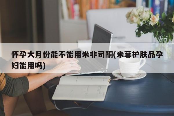 卖打胎药的微信堕胎药联系方式.怀孕大月份能不能用米非司酮(米菲护肤品孕妇能用吗)