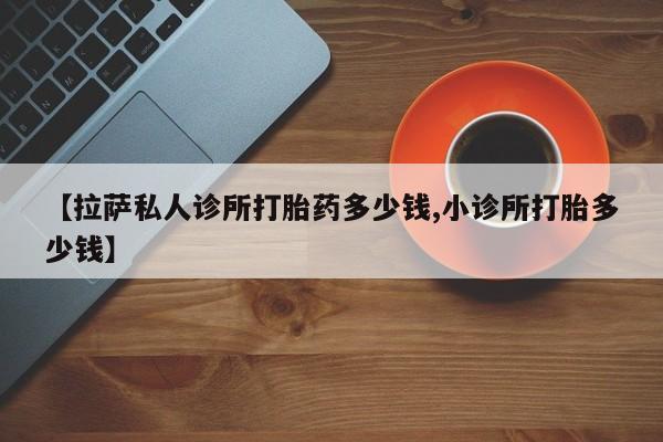 卖打胎药的微信堕胎药联系方式.【拉萨私人诊所打胎药多少钱,小诊所打胎多少钱】