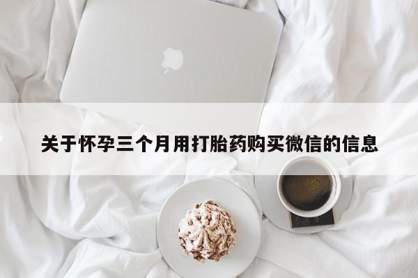 卖打胎药的微信堕胎药联系方式.关于怀孕三个月用打胎药购买微信的信息
