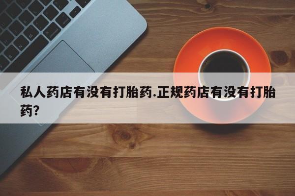 卖打胎药的微信堕胎药联系方式.私人药店有没有打胎药.正规药店有没有打胎药？